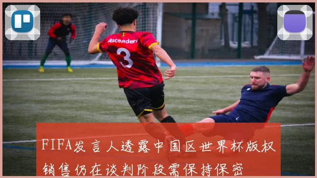 FIFA发言人透露中国区世界杯版权销售仍在谈判阶段需保持保密