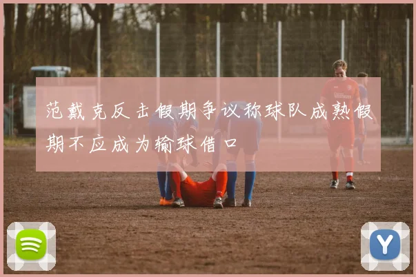 范戴克反击假期争议称球队成熟假期不应成为输球借口