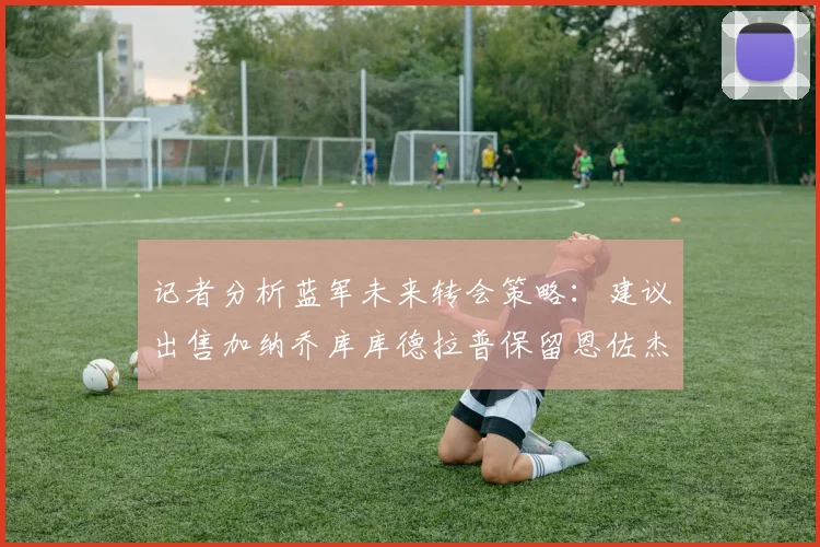 记者分析蓝军未来转会策略：建议出售加纳乔库库德拉普保留恩佐杰克逊